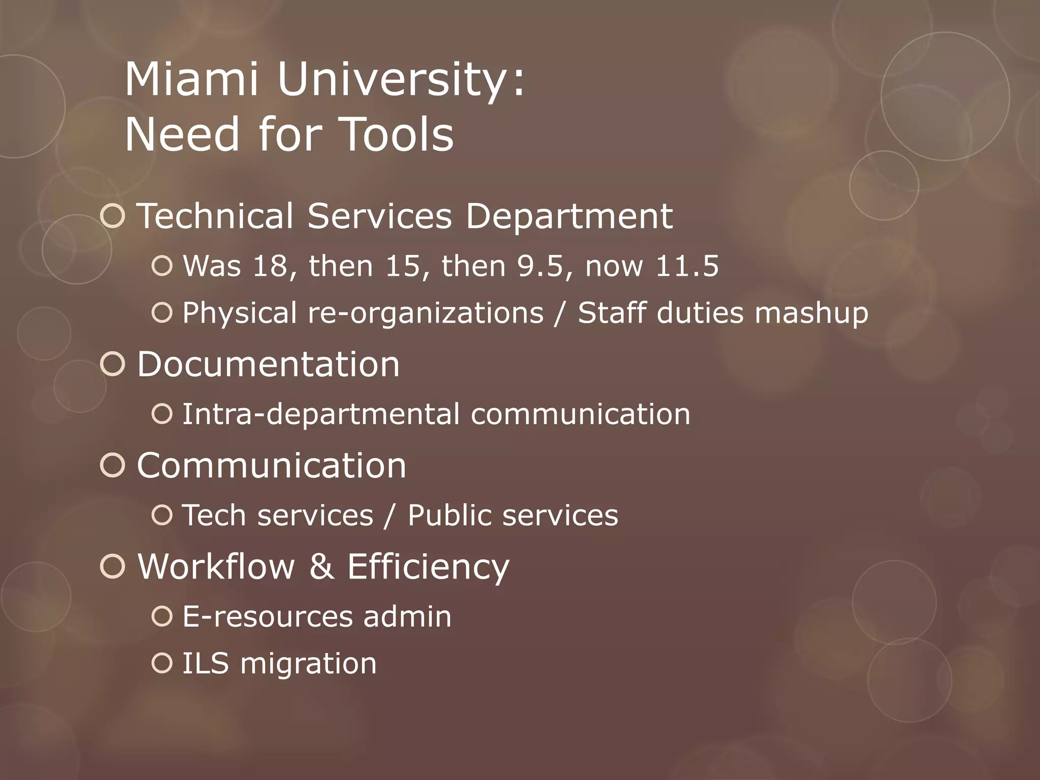 Miami University:
 Need for Tools
 Technical Services Department
   Was 18, then 15, then 9.5, now 11.5
   Physical re-organizations / Staff duties mashup
 Documentation
   Intra-departmental communication
 Communication
   Tech services / Public services
 Workflow & Efficiency
   E-resources admin
   ILS migration
 