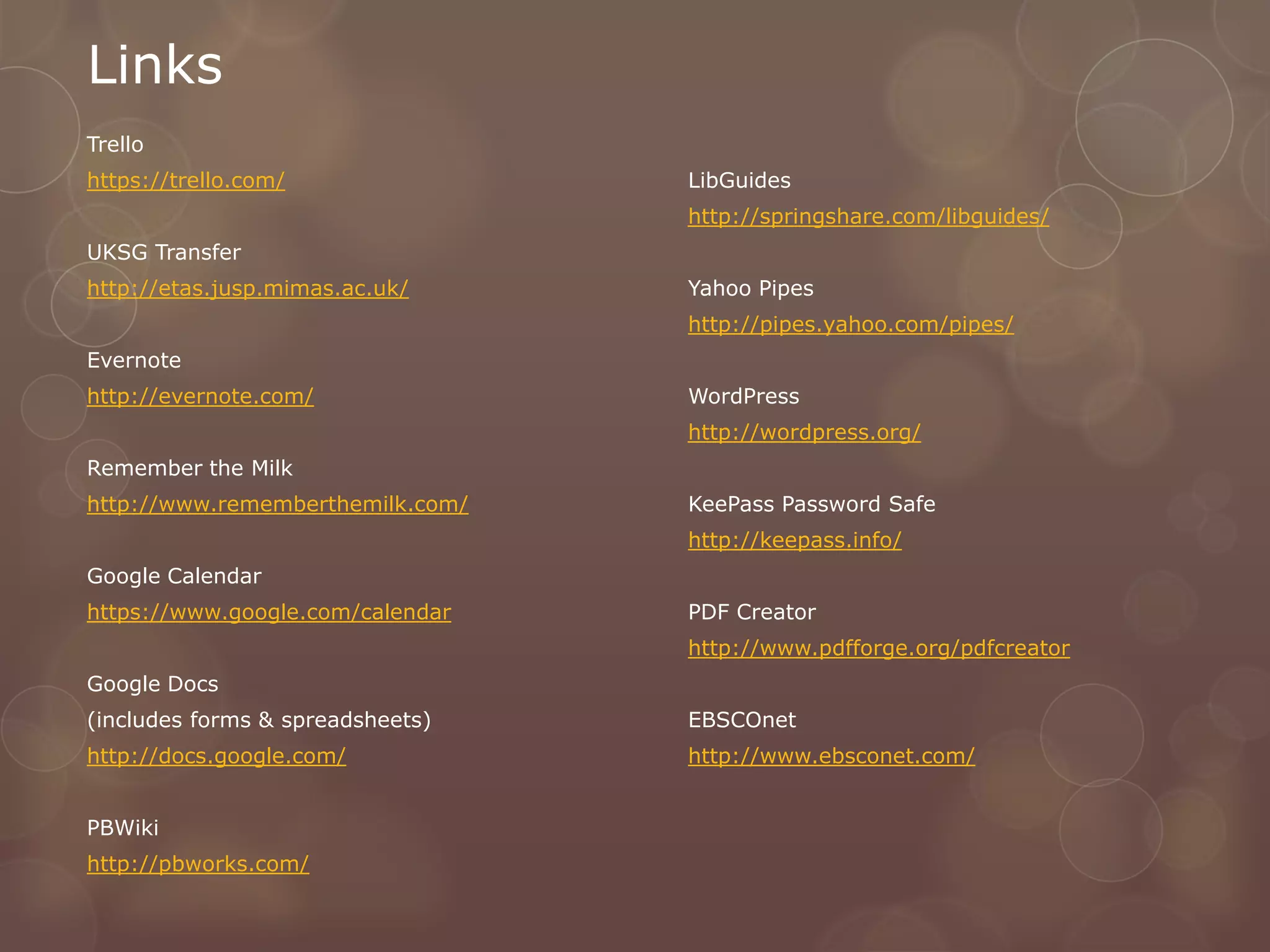 Links
Trello
https://trello.com/               LibGuides
                                  http://springshare.com/libguides/
UKSG Transfer
http://etas.jusp.mimas.ac.uk/     Yahoo Pipes
                                  http://pipes.yahoo.com/pipes/
Evernote
http://evernote.com/              WordPress
                                  http://wordpress.org/
Remember the Milk
http://www.rememberthemilk.com/   KeePass Password Safe
                                  http://keepass.info/
Google Calendar
https://www.google.com/calendar   PDF Creator
                                  http://www.pdfforge.org/pdfcreator
Google Docs
(includes forms & spreadsheets)   EBSCOnet
http://docs.google.com/           http://www.ebsconet.com/


PBWiki
http://pbworks.com/
 