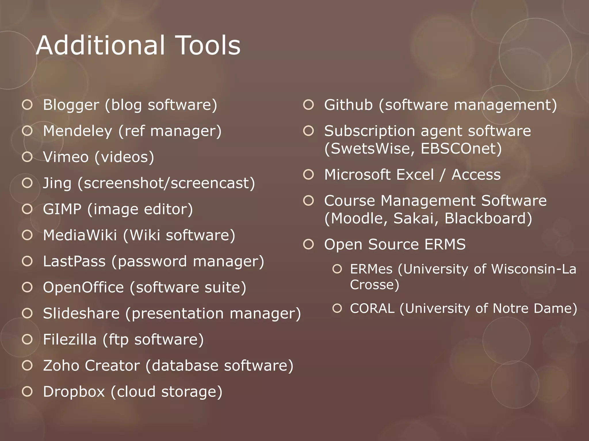 Additional Tools

 Blogger (blog software)              Github (software management)
 Mendeley (ref manager)               Subscription agent software
                                        (SwetsWise, EBSCOnet)
 Vimeo (videos)
                                       Microsoft Excel / Access
 Jing (screenshot/screencast)
                                       Course Management Software
 GIMP (image editor)
                                        (Moodle, Sakai, Blackboard)
 MediaWiki (Wiki software)
                                       Open Source ERMS
 LastPass (password manager)             ERMes (University of Wisconsin-La
 OpenOffice (software suite)              Crosse)

 Slideshare (presentation manager)       CORAL (University of Notre Dame)

 Filezilla (ftp software)
 Zoho Creator (database software)
 Dropbox (cloud storage)
 