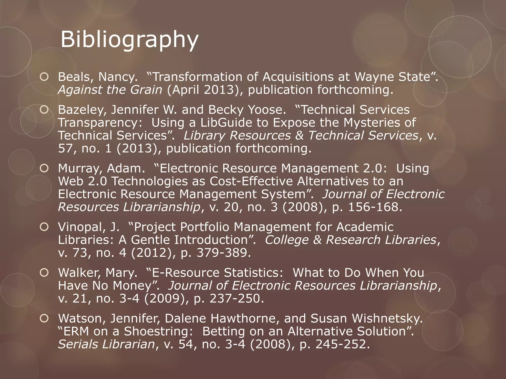 Bibliography
 Beals, Nancy. “Transformation of Acquisitions at Wayne State”.
  Against the Grain (April 2013), publication forthcoming.
 Bazeley, Jennifer W. and Becky Yoose. “Technical Services
  Transparency: Using a LibGuide to Expose the Mysteries of
  Technical Services”. Library Resources & Technical Services, v.
  57, no. 1 (2013), publication forthcoming.
 Murray, Adam. “Electronic Resource Management 2.0: Using
  Web 2.0 Technologies as Cost-Effective Alternatives to an
  Electronic Resource Management System”. Journal of Electronic
  Resources Librarianship, v. 20, no. 3 (2008), p. 156-168.
 Vinopal, J. “Project Portfolio Management for Academic
  Libraries: A Gentle Introduction”. College & Research Libraries,
  v. 73, no. 4 (2012), p. 379-389.
 Walker, Mary. “E-Resource Statistics: What to Do When You
  Have No Money”. Journal of Electronic Resources Librarianship,
  v. 21, no. 3-4 (2009), p. 237-250.
 Watson, Jennifer, Dalene Hawthorne, and Susan Wishnetsky.
  “ERM on a Shoestring: Betting on an Alternative Solution”.
  Serials Librarian, v. 54, no. 3-4 (2008), p. 245-252.
 