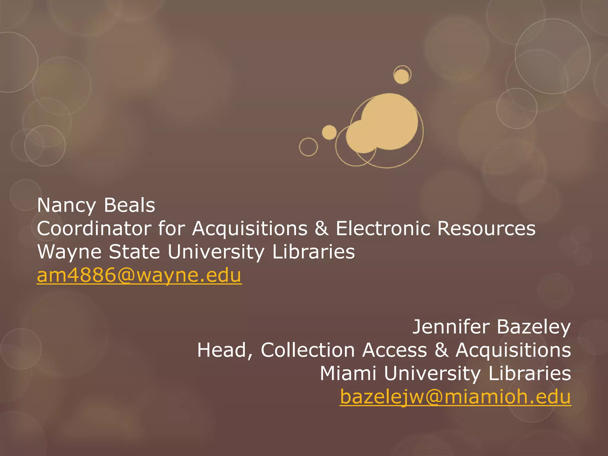 Nancy Beals
Coordinator for Acquisitions & Electronic Resources
Wayne State University Libraries
am4886@wayne.edu

                                      Jennifer Bazeley
                Head, Collection Access & Acquisitions
                            Miami University Libraries
                               bazelejw@miamioh.edu
 