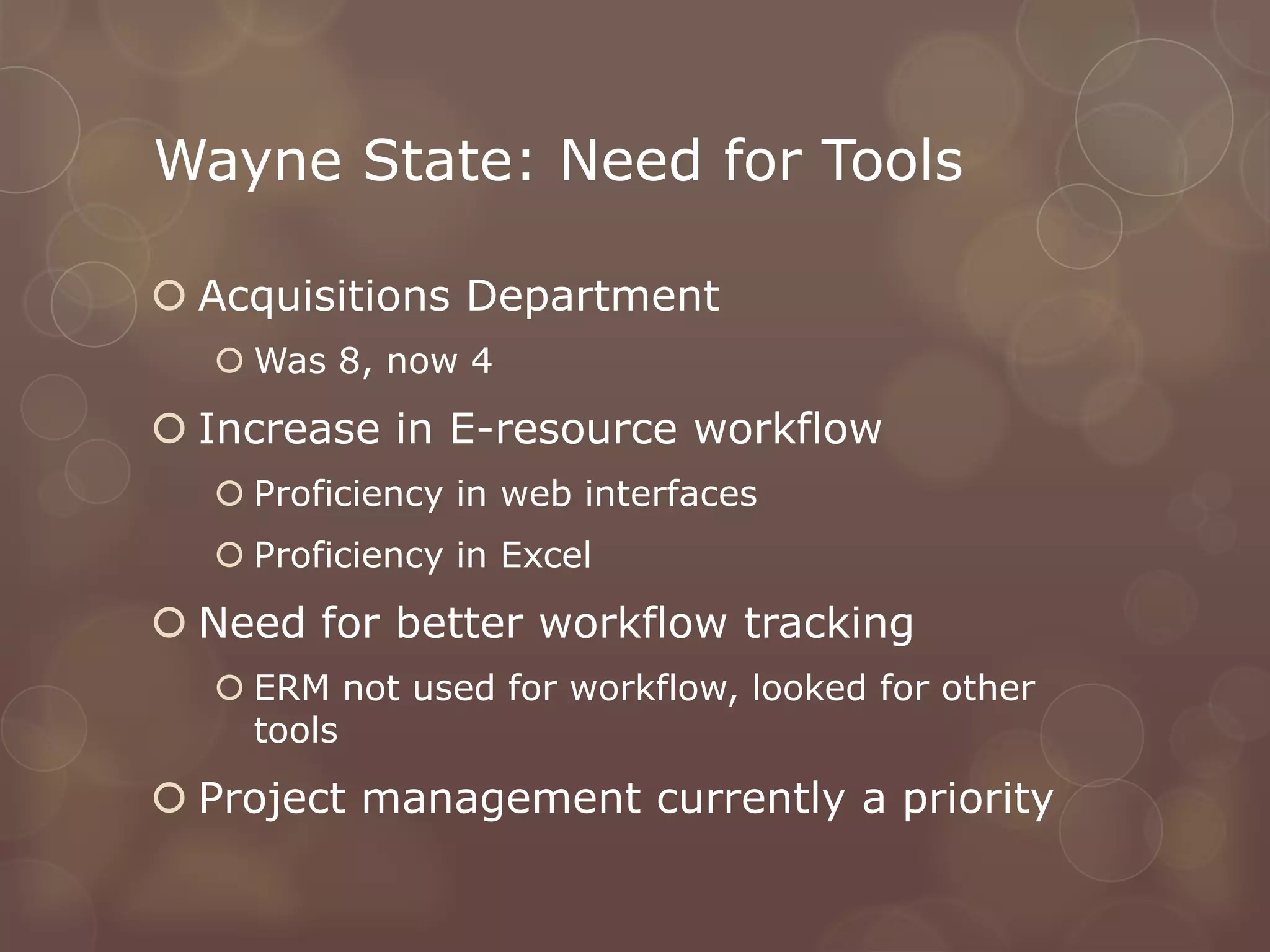 Wayne State: Need for Tools

 Acquisitions Department
   Was 8, now 4
 Increase in E-resource workflow
   Proficiency in web interfaces
   Proficiency in Excel
 Need for better workflow tracking
   ERM not used for workflow, looked for other
    tools
 Project management currently a priority
 