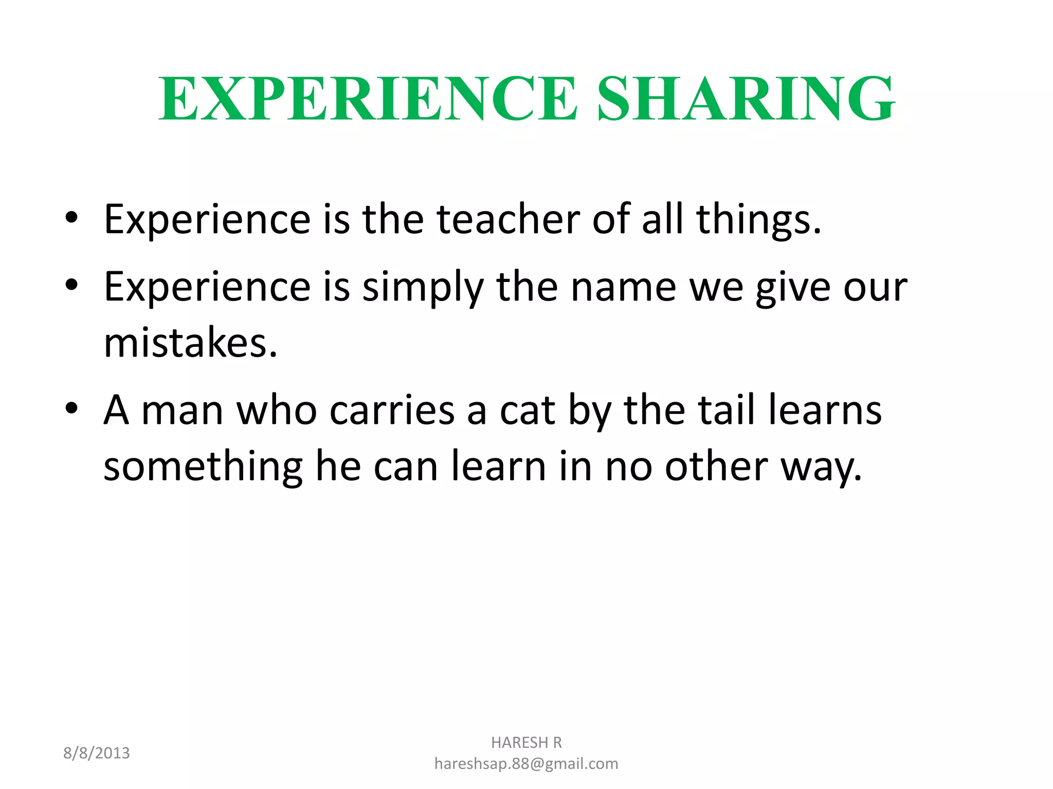 EXPERIENCE SHARING
• Experience is the teacher of all things.
• Experience is simply the name we give our
mistakes.
• A man who carries a cat by the tail learns
something he can learn in no other way.
8/8/2013
HARESH R
hareshsap.88@gmail.com
 