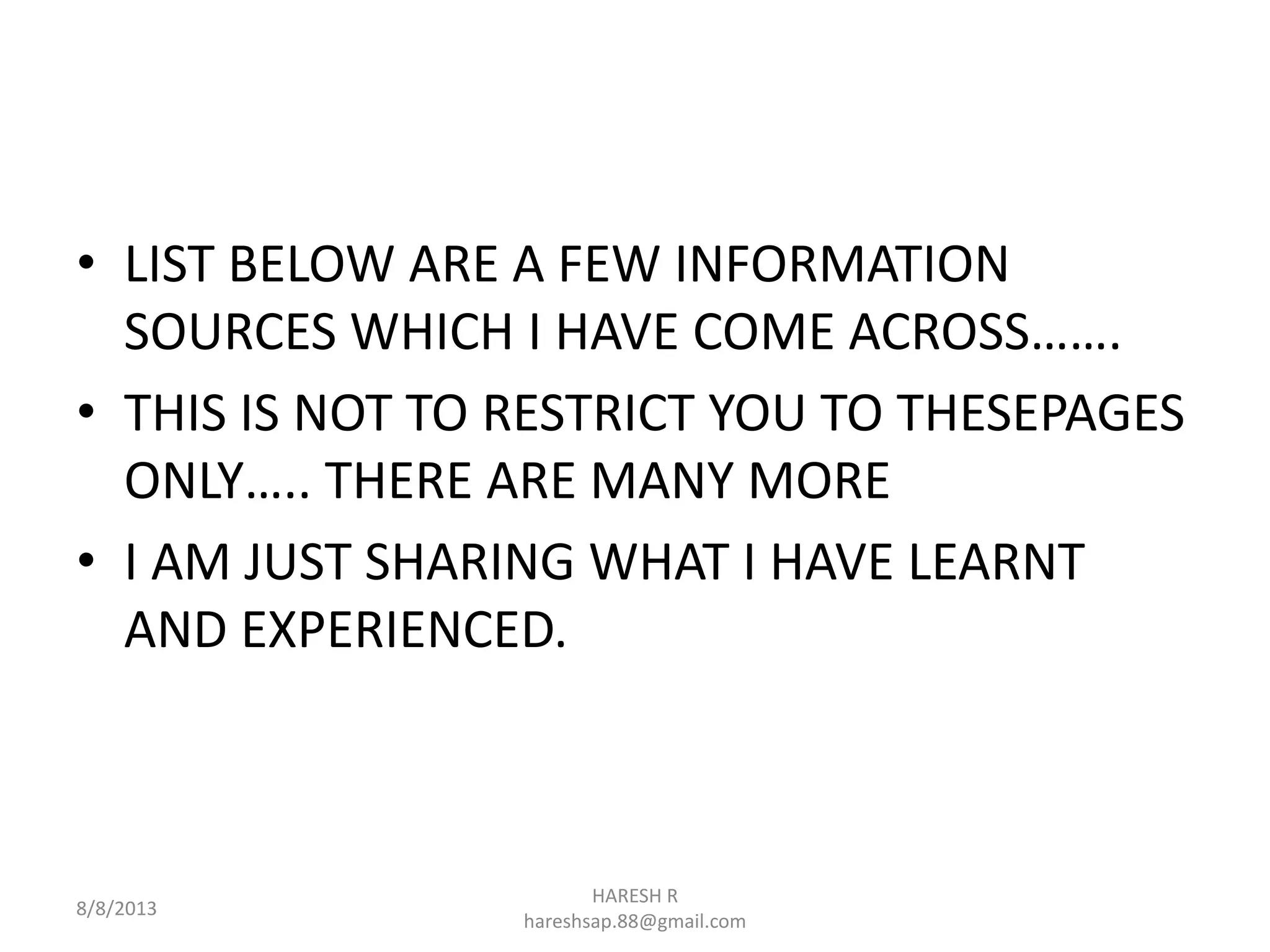 • LIST BELOW ARE A FEW INFORMATION
SOURCES WHICH I HAVE COME ACROSS…….
• THIS IS NOT TO RESTRICT YOU TO THESEPAGES
ONLY….. THERE ARE MANY MORE
• I AM JUST SHARING WHAT I HAVE LEARNT
AND EXPERIENCED.
8/8/2013
HARESH R
hareshsap.88@gmail.com
 