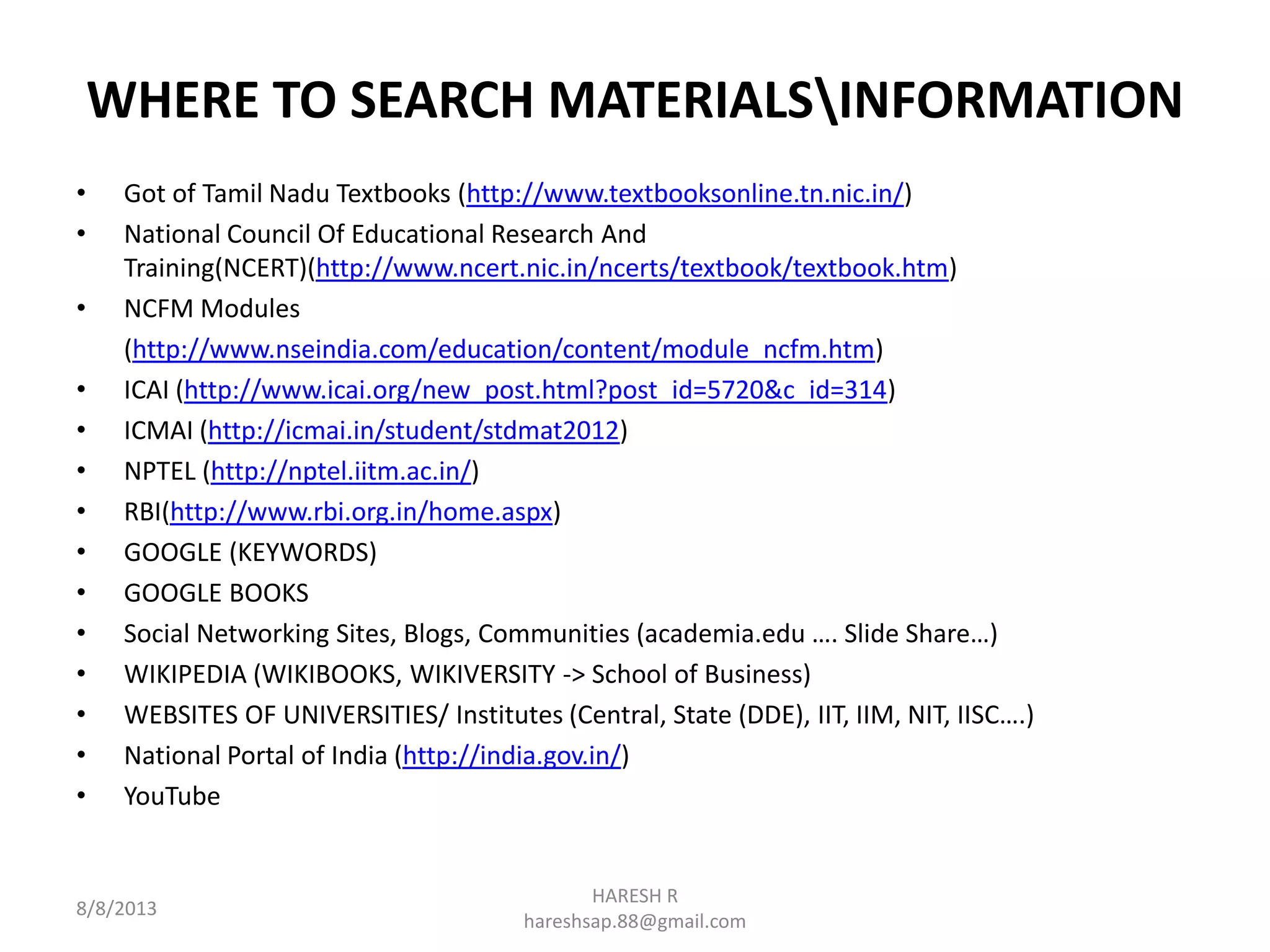 WHERE TO SEARCH MATERIALSINFORMATION
• Got of Tamil Nadu Textbooks (http://www.textbooksonline.tn.nic.in/)
• National Council Of Educational Research And
Training(NCERT)(http://www.ncert.nic.in/ncerts/textbook/textbook.htm)
• NCFM Modules
(http://www.nseindia.com/education/content/module_ncfm.htm)
• ICAI (http://www.icai.org/new_post.html?post_id=5720&c_id=314)
• ICMAI (http://icmai.in/student/stdmat2012)
• NPTEL (http://nptel.iitm.ac.in/)
• RBI(http://www.rbi.org.in/home.aspx)
• GOOGLE (KEYWORDS)
• GOOGLE BOOKS
• Social Networking Sites, Blogs, Communities (academia.edu …. Slide Share…)
• WIKIPEDIA (WIKIBOOKS, WIKIVERSITY -> School of Business)
• WEBSITES OF UNIVERSITIES/ Institutes (Central, State (DDE), IIT, IIM, NIT, IISC….)
• National Portal of India (http://india.gov.in/)
• YouTube
8/8/2013
HARESH R
hareshsap.88@gmail.com
 