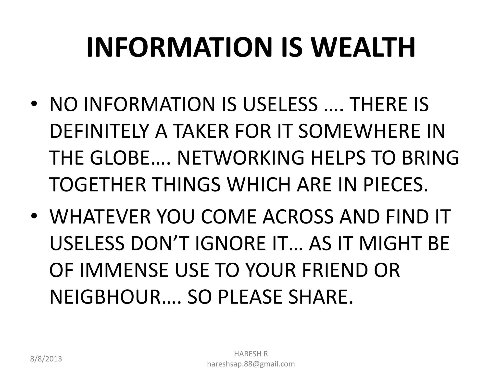 INFORMATION IS WEALTH
• NO INFORMATION IS USELESS …. THERE IS
DEFINITELY A TAKER FOR IT SOMEWHERE IN
THE GLOBE…. NETWORKING HELPS TO BRING
TOGETHER THINGS WHICH ARE IN PIECES.
• WHATEVER YOU COME ACROSS AND FIND IT
USELESS DON’T IGNORE IT… AS IT MIGHT BE
OF IMMENSE USE TO YOUR FRIEND OR
NEIGBHOUR…. SO PLEASE SHARE.
8/8/2013
HARESH R
hareshsap.88@gmail.com
 
