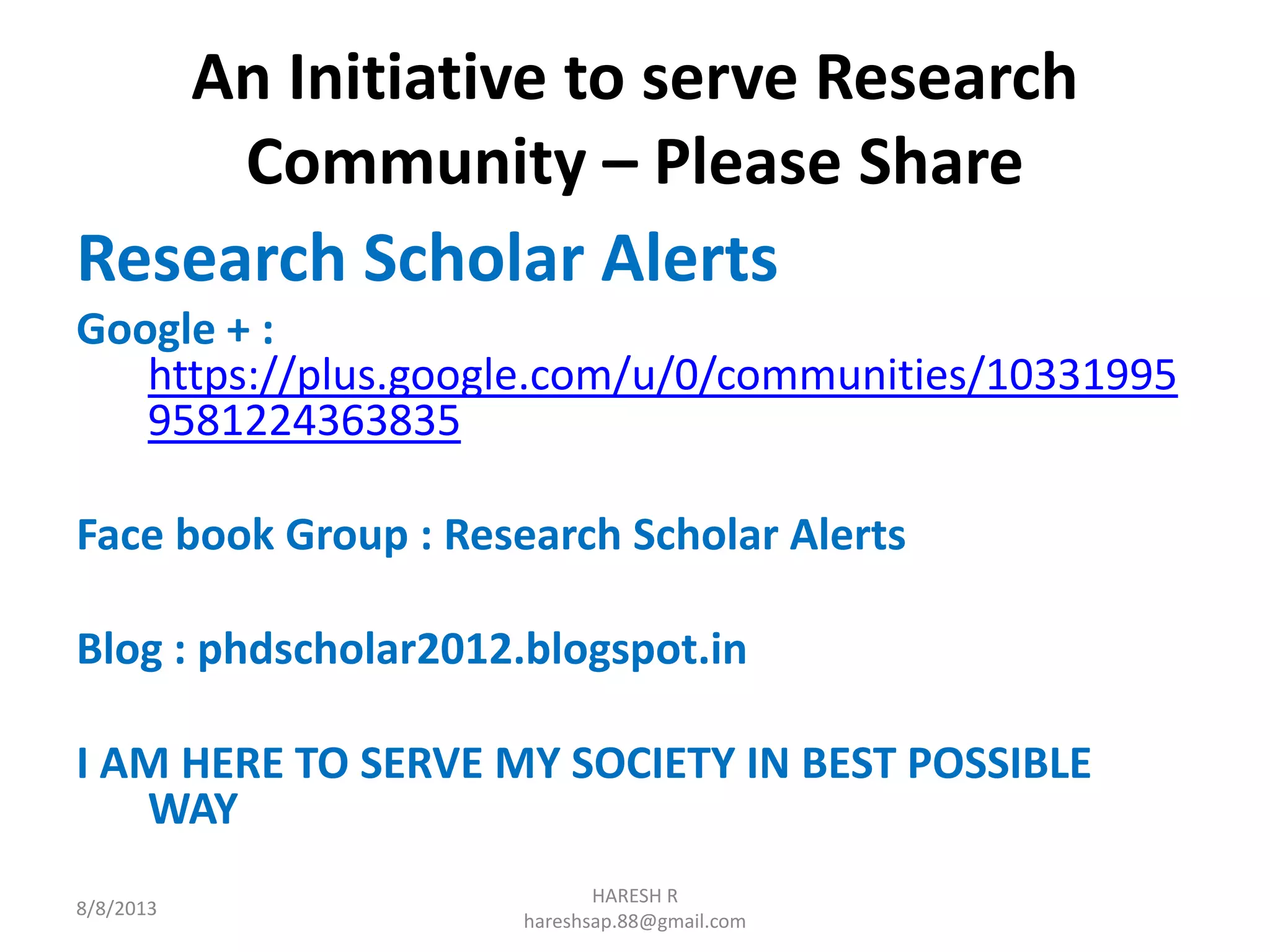 An Initiative to serve Research
Community – Please Share
Research Scholar Alerts
Google + :
https://plus.google.com/u/0/communities/10331995
9581224363835
Face book Group : Research Scholar Alerts
Blog : phdscholar2012.blogspot.in
I AM HERE TO SERVE MY SOCIETY IN BEST POSSIBLE
WAY
8/8/2013
HARESH R
hareshsap.88@gmail.com
 