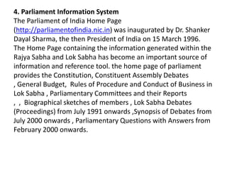 4. Parliament Information System
The Parliament of India Home Page
(http://parliamentofindia.nic.in) was inaugurated by Dr. Shanker
Dayal Sharma, the then President of India on 15 March 1996.
The Home Page containing the information generated within the
Rajya Sabha and Lok Sabha has become an important source of
information and reference tool. the home page of parliament
provides the Constitution, Constituent Assembly Debates
, General Budget, Rules of Procedure and Conduct of Business in
Lok Sabha , Parliamentary Committees and their Reports
, , Biographical sketches of members , Lok Sabha Debates
(Proceedings) from July 1991 onwards ,Synopsis of Debates from
July 2000 onwards , Parliamentary Questions with Answers from
February 2000 onwards.
 