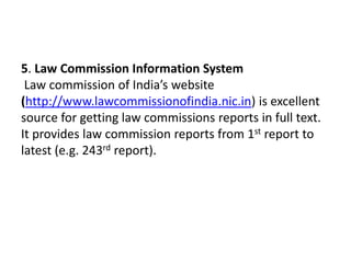 5. Law Commission Information System
 Law commission of India’s website
(http://www.lawcommissionofindia.nic.in) is excellent
source for getting law commissions reports in full text.
It provides law commission reports from 1st report to
latest (e.g. 243rd report).
 
