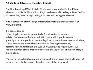 7. India Legal Information Institute (IndLii).

The First Free Legal Web Portal of India was inaugurated by the Prime
Minister of India Dr. Manmohan Singh on the eve of Law Day in New Delhi on
25 November, 2006 at a glittering function held at Vigyan Bhavan.

virtual extension of India Legal Information Institute and is available at
www.indlii.org.

It is committed to
collect legal information about India for all available sources;
publish the same on the Internet with free and full public access;
grant rights to the public to use the legal resources without any restrictions;
create awareness about the availability of free legal resources;
 remove hurdles coming in the way of providing free legal information;
coordinate with others Institutions to explore sources & utilization of legal
information.

The portal provides information about central and state laws, judgments of
various courts in the country besides news of the legal world.
 