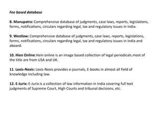 Fee based database

8. Manupatra: Comprehensive database of judgments, case laws, reports, legislations,
forms, notifications, circulars regarding legal, tax and regulatory issues in India.

9. Westlaw: Comprehensive database of judgments, case laws, reports, legislations,
forms, notifications, circulars regarding legal, tax and regulatory issues in India and
aboard.

10. Hien Online:Hein online is an image based collection of legal periodicals.most of
the title are from USA and UK.

11. Lexis-Nexis: Lexis-Nexis provides e-journals, E-books in almost all field of
knowledge including law.

12. E-Jurix: E-Jurix is a collection of law information in India covering full text
judgments of Supreme Court, High Courts and tribunal decisions, etc.
 