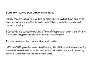 E-CONSORTIA AND LAW LIBRARIES IN INDIA

Library consortia is a group of two or more libraries which have agreed to
cope rats with one another in order to fulfill certain similar need usually
resource sharing.

E-Consortia are basically evolving a form of cooperation among the libraries
which come together to share resources electronically.

There is no consortium for law libraries in India.

UGC- INFONET provides access to Westlaw, Hien-Online and Manupatra for
National Law Universities only. Institutions other then National University
have no such consortia facility for law users.
 