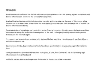 CONCLUSION

A law librarian has to furnish the desired information at once because the case is being argued in the Court and
desired information is needed in the course of the argument.

So a law librarian has to provide the information instantly without any excuse. Because of this reason, a law
librarian has to be a very alert professional and must develop his or her own tools and expertise to provide the
desired information instantly.

Due to explosion of knowledge and constraints on the financial resources, libraries consortia has emerged as a
necessity now a days for professional development of the staff, challenges posed by new technologies and
drastic cut in the library budgets.

E –resources are become important due to its features like fast searching, s simultaneously use, fast delivery
and remote location use.

Governments of India, Supreme Court of India have taken good initiatives for providing legal information in
form.

Some private service providers like Westlaw, Manupatra, E-Jurix, Hien-Online etc. are also providing legal
information in form on fee based.

IndLii also started services as law gateway in demand of free access to law movement
 