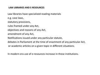 LAW LIBRARIES AND E-RESOURCES

Law libraries have specialized reading materials
e.g. case laws,
statutory provisions,
rules framed under any Act,
objectives and reasons of any Act,
amendment of any Act,
Notifications issued under any particular statute,
debates in Parliament at the time of enactment of any particular Act,
 or academic articles on a given topic in different situations.

In modern era use of e-resources increase in these institutions.
 