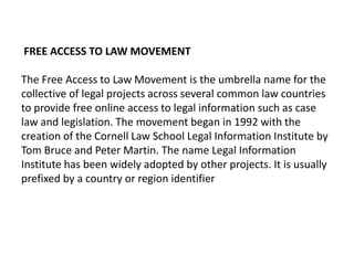 FREE ACCESS TO LAW MOVEMENT

The Free Access to Law Movement is the umbrella name for the
collective of legal projects across several common law countries
to provide free online access to legal information such as case
law and legislation. The movement began in 1992 with the
creation of the Cornell Law School Legal Information Institute by
Tom Bruce and Peter Martin. The name Legal Information
Institute has been widely adopted by other projects. It is usually
prefixed by a country or region identifier
 