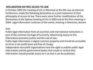 DECLARATION ON FREE ACCESS TO LAW
In October 2002 the meeting of LIIs in Montreal at the 4th Law via Internet
Conference, made the following declaration as a joint statement of their
philosophy of access to law. There were some further modifications of the
Declaration at the Sydney meeting of LIIs in 2003 and at the Paris meeting in
2004. Legal information institutes of the world, meeting in Montreal, declare

that:
Public legal information from all countries and international institutions is
part of the common heritage of humanity. Maximizing access to this
information promotes justice and the rule of law;
Public legal information is digital common property and should be accessible
to all on a non-profit basis and free of charge;
Independent non-profit organizations have the right to publish public legal
information and the government bodies that create or control that
information should provide access to it so that it can be published.
 