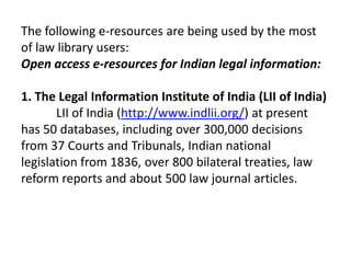 The following e-resources are being used by the most
of law library users:
Open access e-resources for Indian legal information:

1. The Legal Information Institute of India (LII of India)
       LII of India (http://www.indlii.org/) at present
has 50 databases, including over 300,000 decisions
from 37 Courts and Tribunals, Indian national
legislation from 1836, over 800 bilateral treaties, law
reform reports and about 500 law journal articles.
 