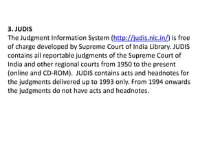 3. JUDIS
The Judgment Information System (http://judis.nic.in/) is free
of charge developed by Supreme Court of India Library. JUDIS
contains all reportable judgments of the Supreme Court of
India and other regional courts from 1950 to the present
(online and CD-ROM). JUDIS contains acts and headnotes for
the judgments delivered up to 1993 only. From 1994 onwards
the judgments do not have acts and headnotes.
 