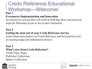 Credo Reference Educational Workshop—Welcome!  Part 1  E-resources Implementation and Innovation  An interactive session that will result in both big ideas and practical steps for librarians to put to use at their institution. Part 2 Getting the most out of your Credo Reference Service Learn about new features of Credo Reference and best practices for increasing usage and information literacy.   Part 3 What’s new from Credo Reference? Credo Topic Pages Publisher Collections Subject Collections  Libraries Thriving 