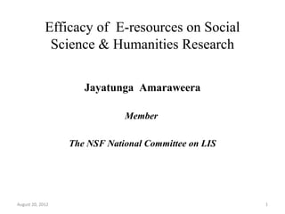 Efficacy of E-resources on Social
              Science & Humanities Research

                     Jayatunga Amaraweera

                              Member

                  The NSF National Committee on LIS




August 20, 2012                                       1
 