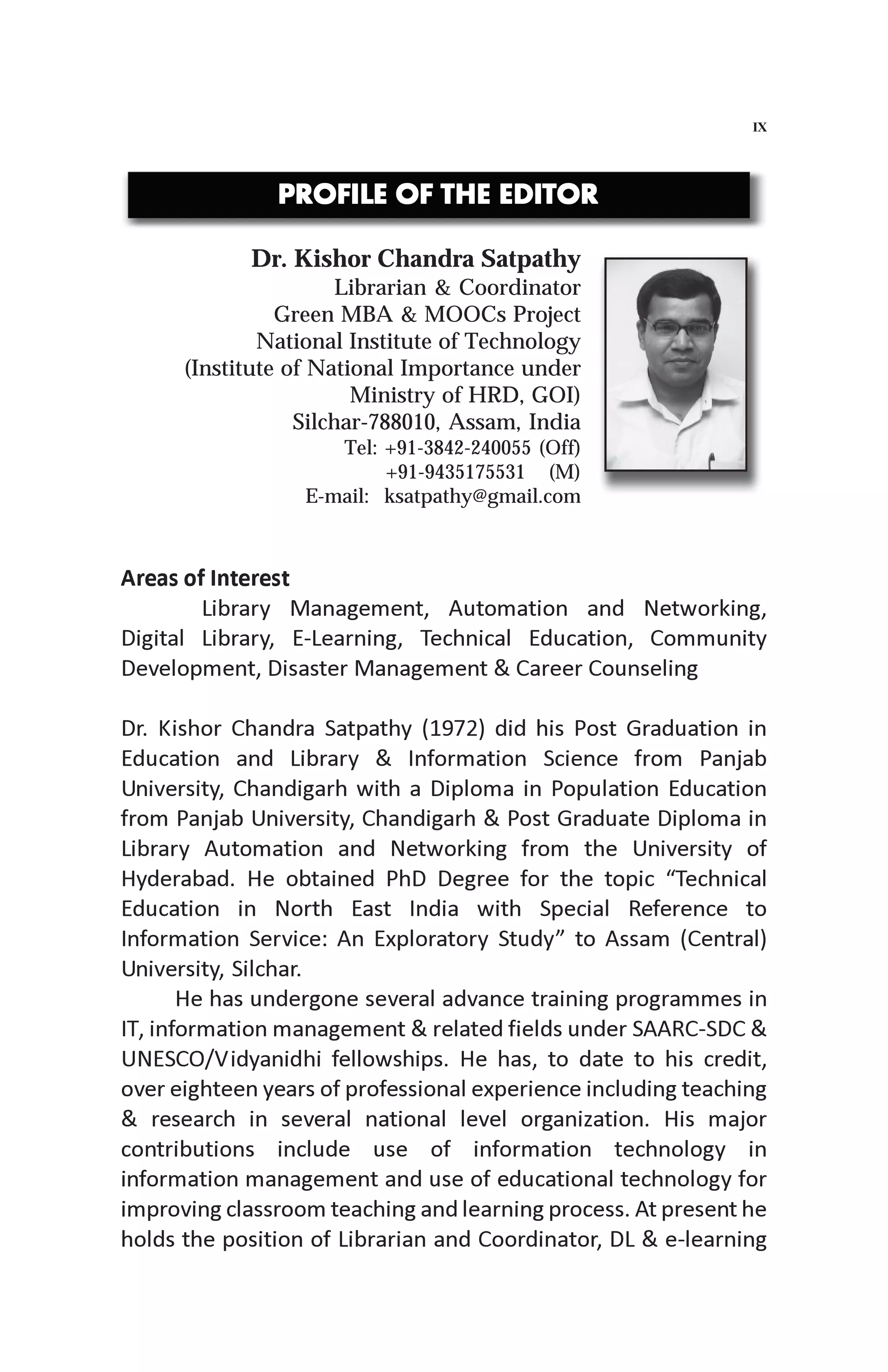 Areas of Interest
Library Management, Automation and Networking,
Digital Library, E-Learning, Technical Education, Community
Development, Disaster Management & Career Counseling
Dr. Kishor Chandra Satpathy (1972) did his Post Graduation in
Education and Library & Information Science from Panjab
University, Chandigarh with a Diploma in Population Education
from Panjab University, Chandigarh & Post Graduate Diploma in
Library Automation and Networking from the University of
Hyderabad. He obtained PhD Degree for the topic “Technical
Education in North East India with Special Reference to
Information Service: An Exploratory Study” to Assam (Central)
University, Silchar.
He has undergone several advance training programmes in
IT, information management & related fields under SAARC-SDC &
UNESCO/Vidyanidhi fellowships. He has, to date to his credit,
over eighteen years of professional experience including teaching
& research in several national level organization. His major
contributions include use of information technology in
information management and use of educational technology for
improving classroom teaching and learning process. At present he
holds the position of Librarian and Coordinator, DL & e-learning
Dr. Kishor Chandra Satpathy
Librarian & Coordinator
Green MBA & MOOCs Project
National Institute of Technology
(Institute of National Importance under
Ministry of HRD, GOI)
Silchar-788010, Assam, India
Tel: +91-3842-240055 (Off)
+91-9435175531 (M)
E-mail: ksatpathy@gmail.com
IX
PROFILE OF THE EDITORPROFILE OF THE EDITORPROFILE OF THE EDITORPROFILE OF THE EDITORPROFILE OF THE EDITOR
 