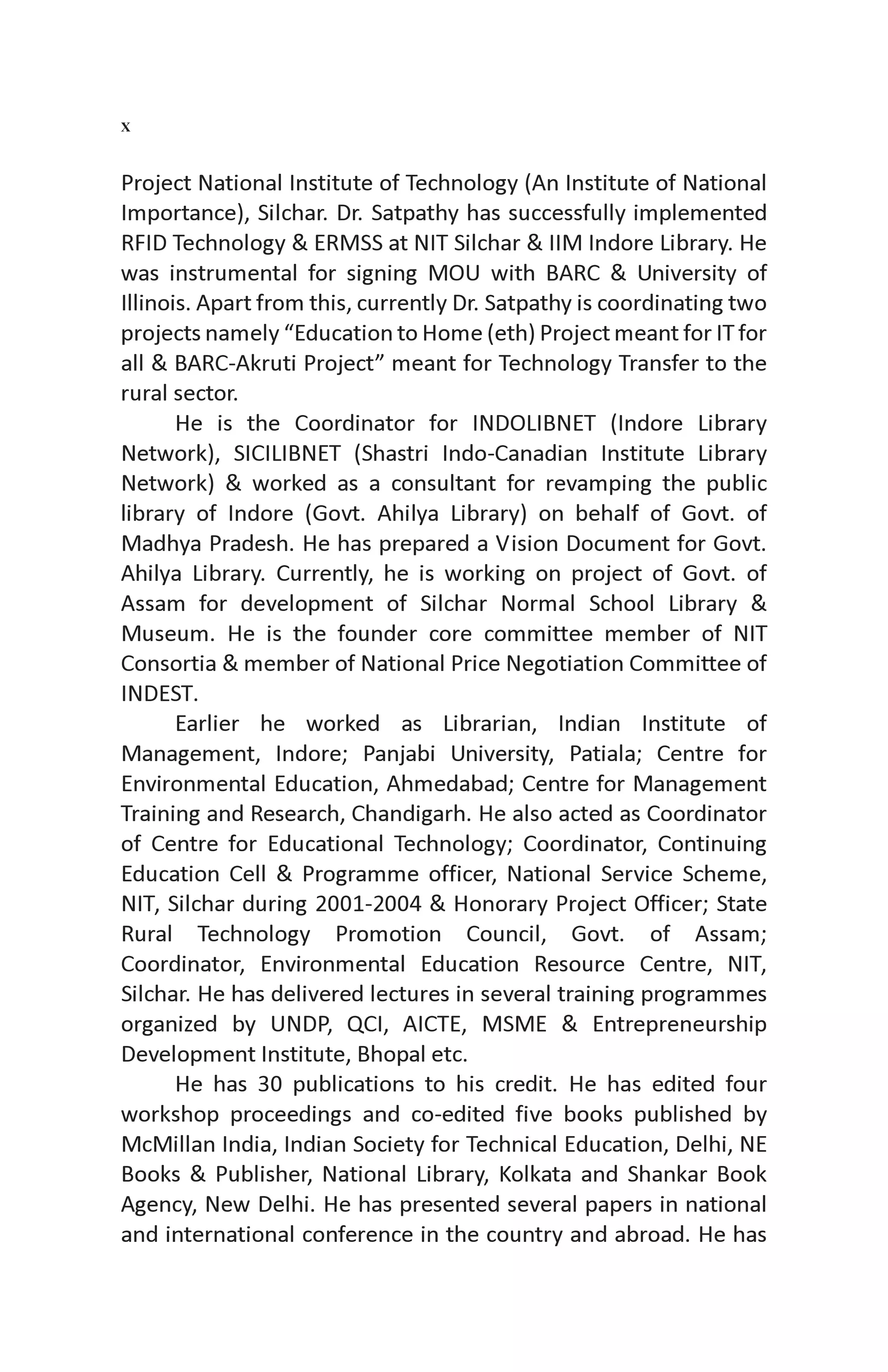 Project National Institute of Technology (An Institute of National
Importance), Silchar. Dr. Satpathy has successfully implemented
RFID Technology & ERMSS at NIT Silchar & IIM Indore Library. He
was instrumental for signing MOU with BARC & University of
Illinois. Apart from this, currently Dr. Satpathy is coordinating two
projects namely “Education to Home (eth) Project meant for IT for
all & BARC-Akruti Project” meant for Technology Transfer to the
rural sector.
He is the Coordinator for INDOLIBNET (Indore Library
Network), SICILIBNET (Shastri Indo-Canadian Institute Library
Network) & worked as a consultant for revamping the public
library of Indore (Govt. Ahilya Library) on behalf of Govt. of
Madhya Pradesh. He has prepared a Vision Document for Govt.
Ahilya Library. Currently, he is working on project of Govt. of
Assam for development of Silchar Normal School Library &
Museum. He is the founder core committee member of NIT
Consortia & member of National Price Negotiation Committee of
INDEST.
Earlier he worked as Librarian, Indian Institute of
Management, Indore; Panjabi University, Patiala; Centre for
Environmental Education, Ahmedabad; Centre for Management
Training and Research, Chandigarh. He also acted as Coordinator
of Centre for Educational Technology; Coordinator, Continuing
Education Cell & Programme officer, National Service Scheme,
NIT, Silchar during 2001-2004 & Honorary Project Officer; State
Rural Technology Promotion Council, Govt. of Assam;
Coordinator, Environmental Education Resource Centre, NIT,
Silchar. He has delivered lectures in several training programmes
organized by UNDP, QCI, AICTE, MSME & Entrepreneurship
Development Institute, Bhopal etc.
He has 30 publications to his credit. He has edited four
workshop proceedings and co-edited five books published by
McMillan India, Indian Society for Technical Education, Delhi, NE
Books & Publisher, National Library, Kolkata and Shankar Book
Agency, New Delhi. He has presented several papers in national
and international conference in the country and abroad. He has
X
 