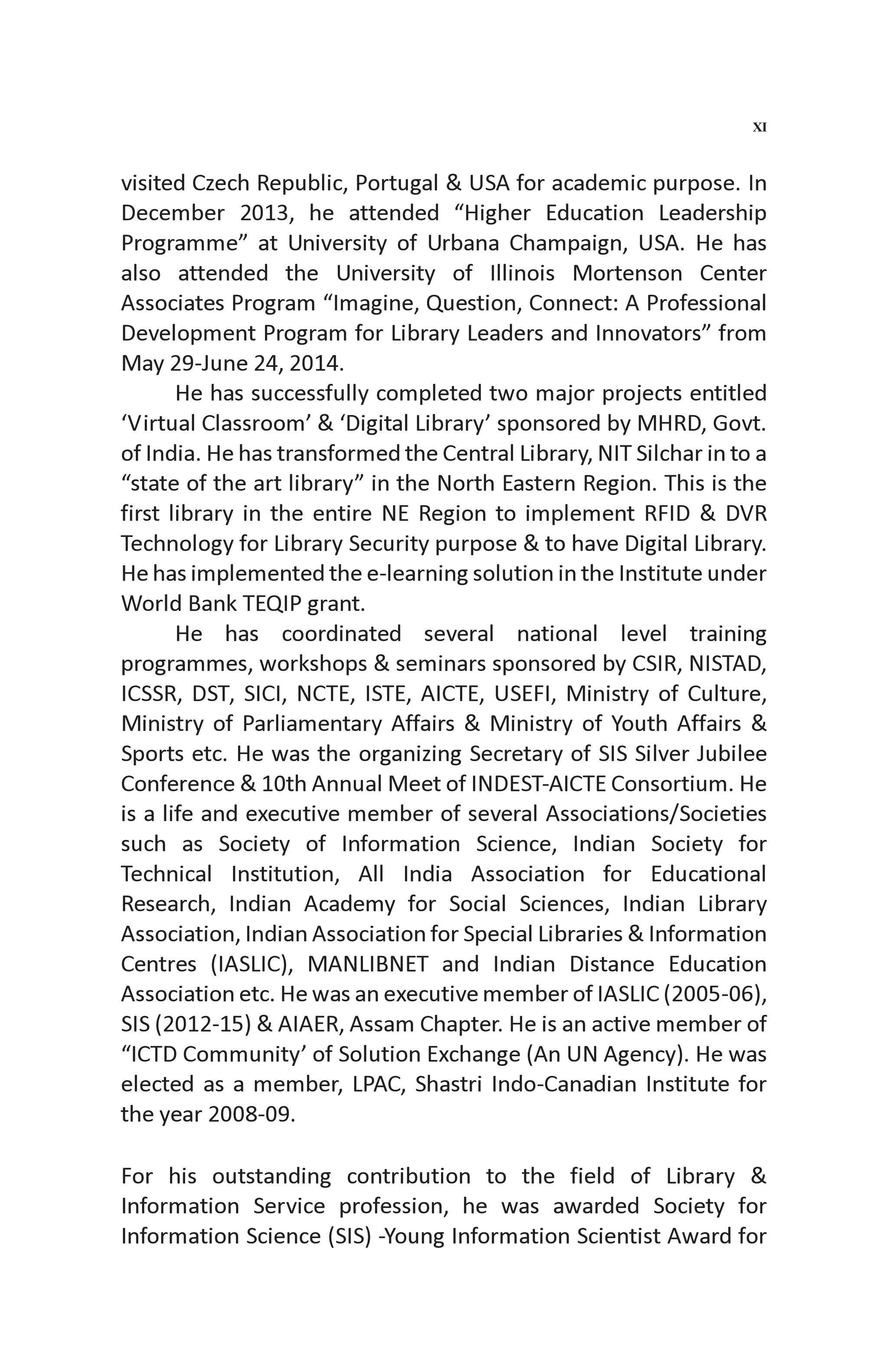 visited Czech Republic, Portugal & USA for academic purpose. In
December 2013, he attended “Higher Education Leadership
Programme” at University of Urbana Champaign, USA. He has
also attended the University of Illinois Mortenson Center
Associates Program “Imagine, Question, Connect: A Professional
Development Program for Library Leaders and Innovators” from
May 29-June 24, 2014.
He has successfully completed two major projects entitled
‘Virtual Classroom’ & ‘Digital Library’ sponsored by MHRD, Govt.
of India. He has transformed the Central Library, NIT Silchar in to a
“state of the art library” in the North Eastern Region. This is the
first library in the entire NE Region to implement RFID & DVR
Technology for Library Security purpose & to have Digital Library.
He has implemented the e-learning solution in the Institute under
World Bank TEQIP grant.
He has coordinated several national level training
programmes, workshops & seminars sponsored by CSIR, NISTAD,
ICSSR, DST, SICI, NCTE, ISTE, AICTE, USEFI, Ministry of Culture,
Ministry of Parliamentary Affairs & Ministry of Youth Affairs &
Sports etc. He was the organizing Secretary of SIS Silver Jubilee
Conference & 10th Annual Meet of INDEST-AICTE Consortium. He
is a life and executive member of several Associations/Societies
such as Society of Information Science, Indian Society for
Technical Institution, All India Association for Educational
Research, Indian Academy for Social Sciences, Indian Library
Association, Indian Association for Special Libraries & Information
Centres (IASLIC), MANLIBNET and Indian Distance Education
Association etc. He was an executive member of IASLIC (2005-06),
SIS (2012-15) & AIAER, Assam Chapter. He is an active member of
“ICTD Community’ of Solution Exchange (An UN Agency). He was
elected as a member, LPAC, Shastri Indo-Canadian Institute for
the year 2008-09.
For his outstanding contribution to the field of Library &
Information Service profession, he was awarded Society for
Information Science (SIS) -Young Information Scientist Award for
XI
 