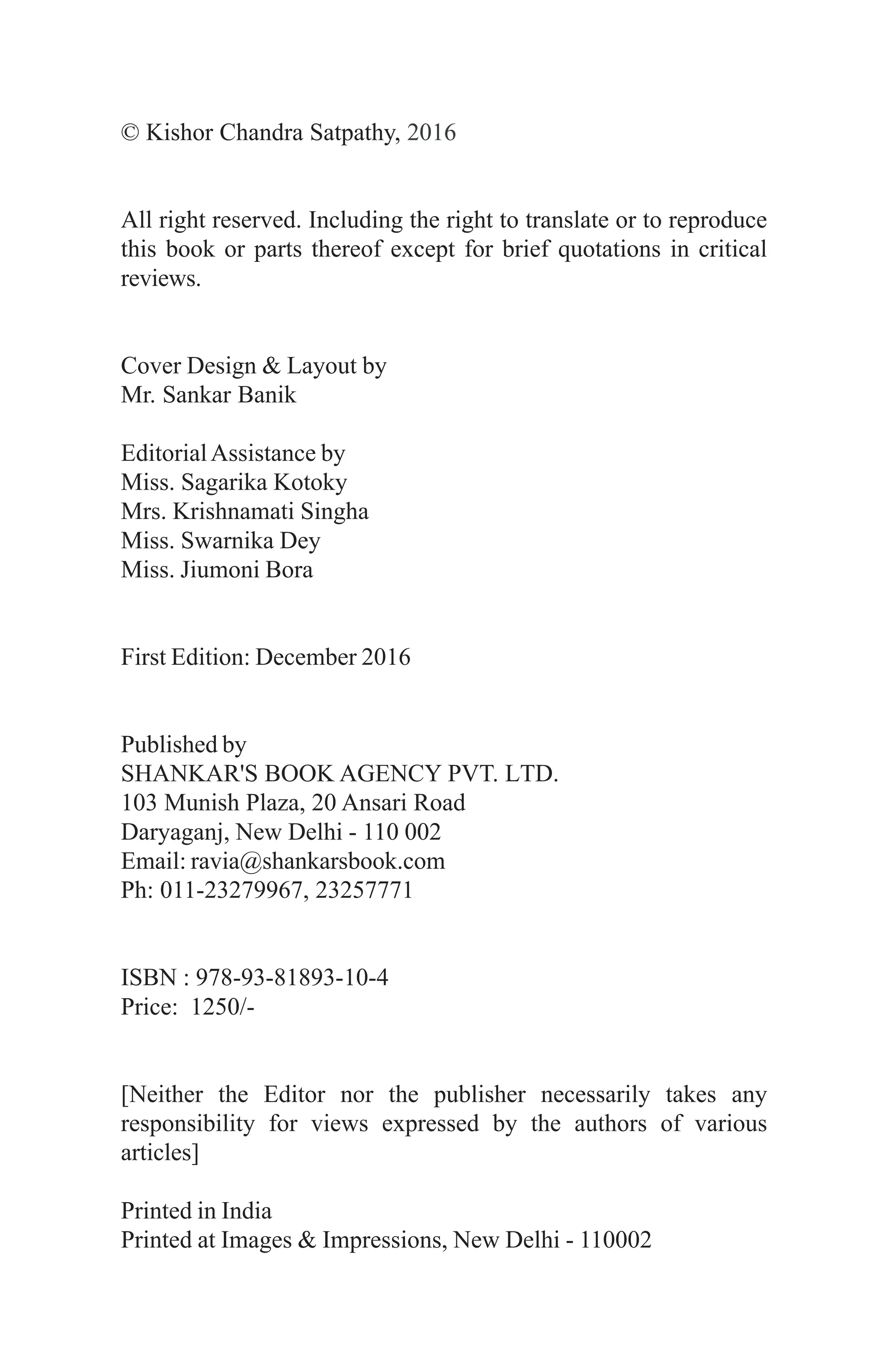 © Kishor Chandra Satpathy, 2016
All right reserved. Including the right to translate or to reproduce
this book or parts thereof except for brief quotations in critical
reviews.
Cover Design & Layout by
Mr. Sankar Banik
EditorialAssistance by
Miss. Sagarika Kotoky
Mrs. Krishnamati Singha
Miss. Swarnika Dey
Miss. Jiumoni Bora
First Edition: December 2016
Published by
SHANKAR'S BOOK AGENCY PVT. LTD.
103 Munish Plaza, 20 Ansari Road
Daryaganj, New Delhi - 110 002
Email: ravia@shankarsbook.com
Ph: 011-23279967, 23257771
ISBN : 978-93-81893-10-4
Price: 1250/-
[Neither the Editor nor the publisher necessarily takes any
responsibility for views expressed by the authors of various
articles]
Printed in India
Printed at Images & Impressions, New Delhi - 110002
 
