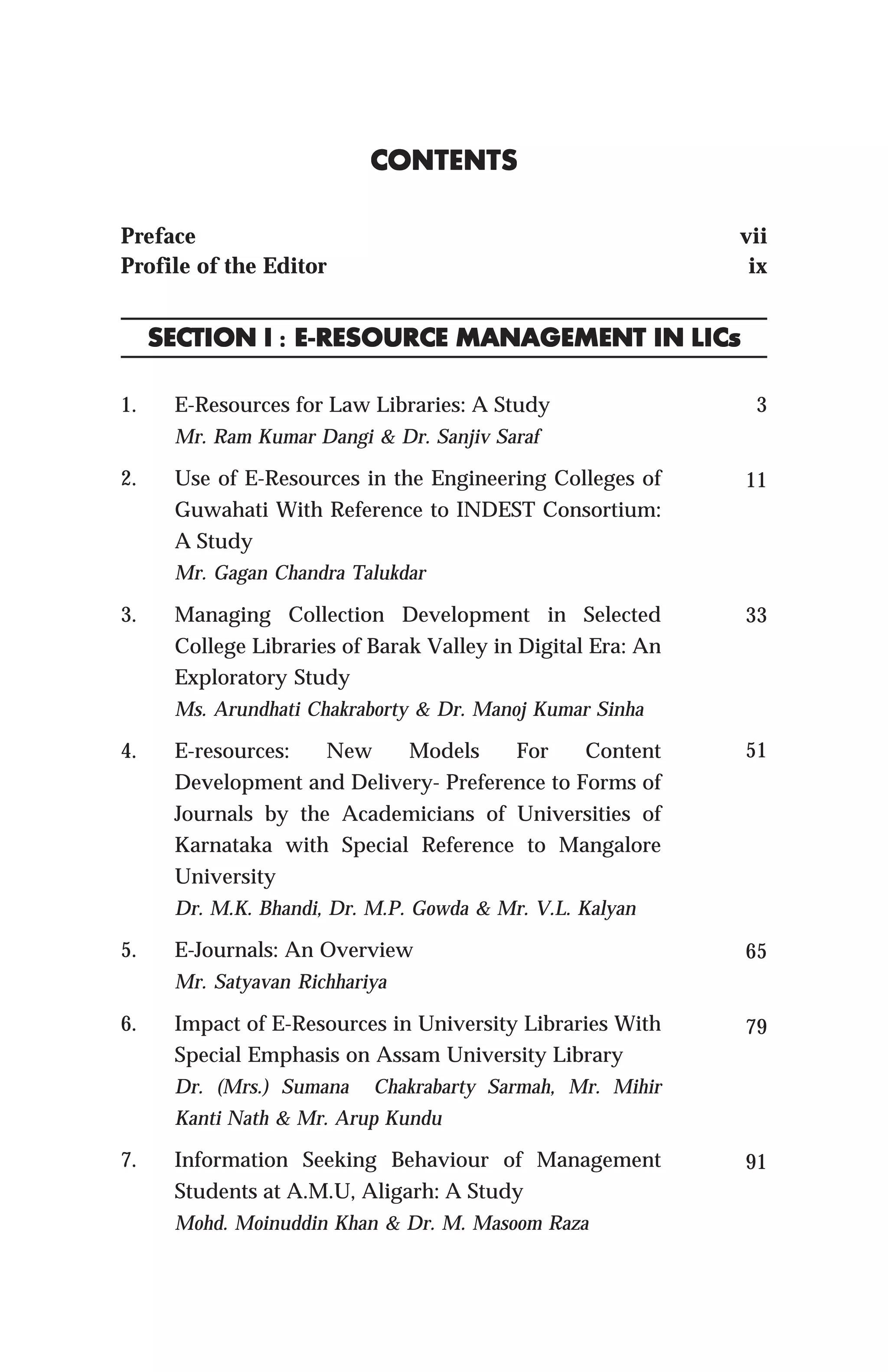 1. E-Resources for Law Libraries: A Study
Mr. Ram Kumar Dangi & Dr. Sanjiv Saraf
2. Use of E-Resources in the Engineering Colleges of
Guwahati With Reference to INDEST Consortium:
A Study
Mr. Gagan Chandra Talukdar
3. Managing Collection Development in Selected
College Libraries of Barak Valley in Digital Era: An
Exploratory Study
Ms. Arundhati Chakraborty & Dr. Manoj Kumar Sinha
4. E-resources: New Models For Content
Development and Delivery- Preference to Forms of
Journals by the Academicians of Universities of
Karnataka with Special Reference to Mangalore
University
Dr. M.K. Bhandi, Dr. M.P. Gowda & Mr. V.L. Kalyan
5. E-Journals: An Overview
Mr. Satyavan Richhariya
6. Impact of E-Resources in University Libraries With
Special Emphasis on Assam University Library
Dr. (Mrs.) Sumana Chakrabarty Sarmah, Mr. Mihir
Kanti Nath & Mr. Arup Kundu
7. Information Seeking Behaviour of Management
Students at A.M.U, Aligarh: A Study
Mohd. Moinuddin Khan & Dr. M. Masoom Raza
CONTENTSCONTENTSCONTENTSCONTENTSCONTENTS
Preface vii
Profile of the Editor ix
3
11
33
51
65
79
91
SECTION ISECTION ISECTION ISECTION ISECTION I ::::: E-RESOURCE MANAGEMENT INE-RESOURCE MANAGEMENT INE-RESOURCE MANAGEMENT INE-RESOURCE MANAGEMENT INE-RESOURCE MANAGEMENT IN LICsLICsLICsLICsLICs
 
