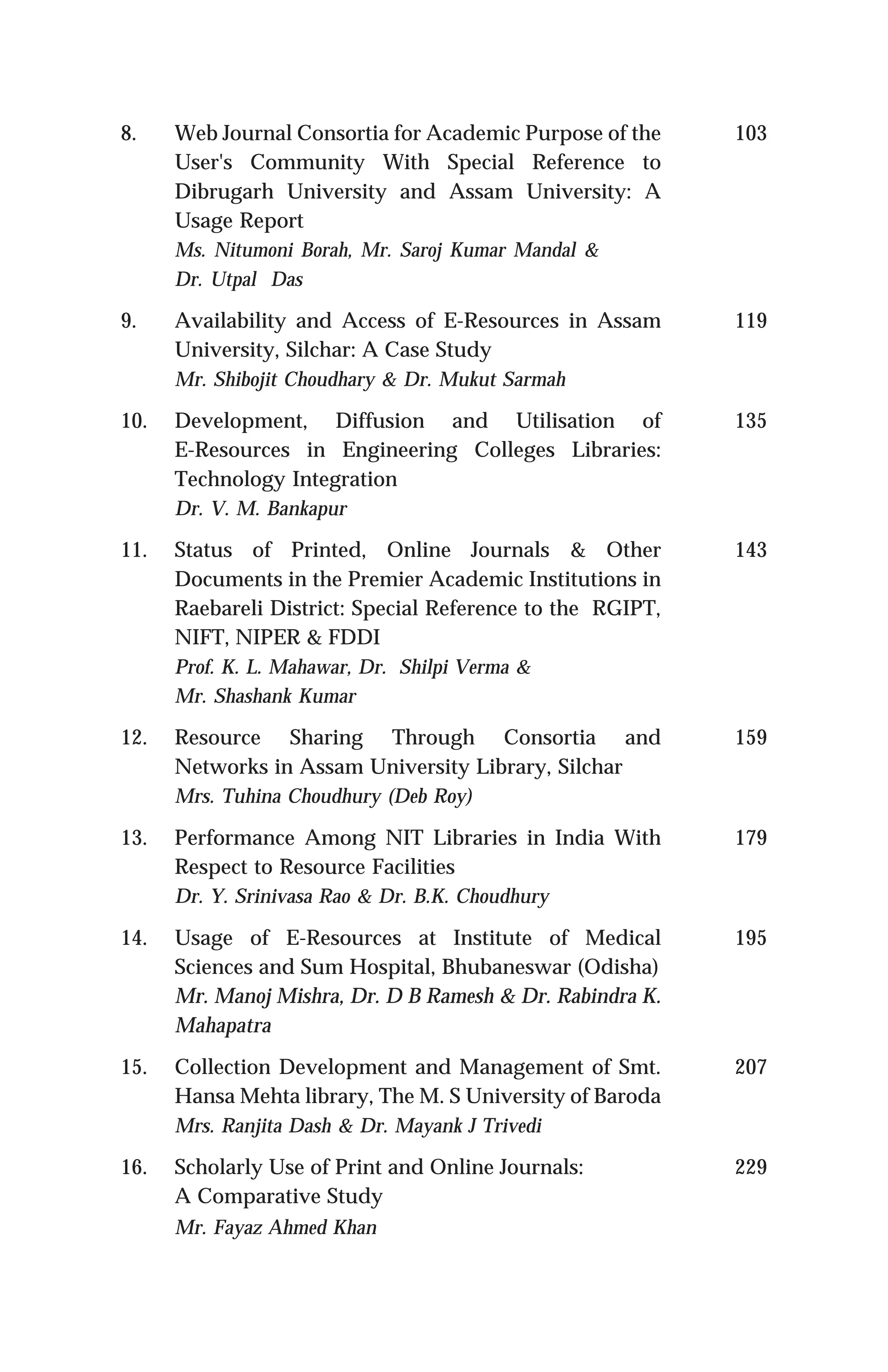 8. Web Journal Consortia for Academic Purpose of the
User's Community With Special Reference to
Dibrugarh University and Assam University: A
Usage Report
Ms. Nitumoni Borah, Mr. Saroj Kumar Mandal &
Dr. Utpal Das
9. Availability and Access of E-Resources in Assam
University, Silchar: A Case Study
Mr. Shibojit Choudhary & Dr. Mukut Sarmah
10. Development, Diffusion and Utilisation of
E-Resources in Engineering Colleges Libraries:
Technology Integration
Dr. V. M. Bankapur
11. Status of Printed, Online Journals & Other
Documents in the Premier Academic Institutions in
Raebareli District: Special Reference to the RGIPT,
NIFT, NIPER & FDDI
Prof. K. L. Mahawar, Dr. Shilpi Verma &
Mr. Shashank Kumar
12. Resource Sharing Through Consortia and
Networks in Assam University Library, Silchar
Mrs. Tuhina Choudhury (Deb Roy)
13. Performance Among NIT Libraries in India With
Respect to Resource Facilities
Dr. Y. Srinivasa Rao & Dr. B.K. Choudhury
14. Usage of E-Resources at Institute of Medical
Sciences and Sum Hospital, Bhubaneswar (Odisha)
Mr. Manoj Mishra, Dr. D B Ramesh & Dr. Rabindra K.
Mahapatra
15. Collection Development and Management of Smt.
Hansa Mehta library, The M. S University of Baroda
Mrs. Ranjita Dash & Dr. Mayank J Trivedi
16. Scholarly Use of Print and Online Journals:
A Comparative Study
Mr. Fayaz Ahmed Khan
103
119
135
143
159
179
195
207
229
 