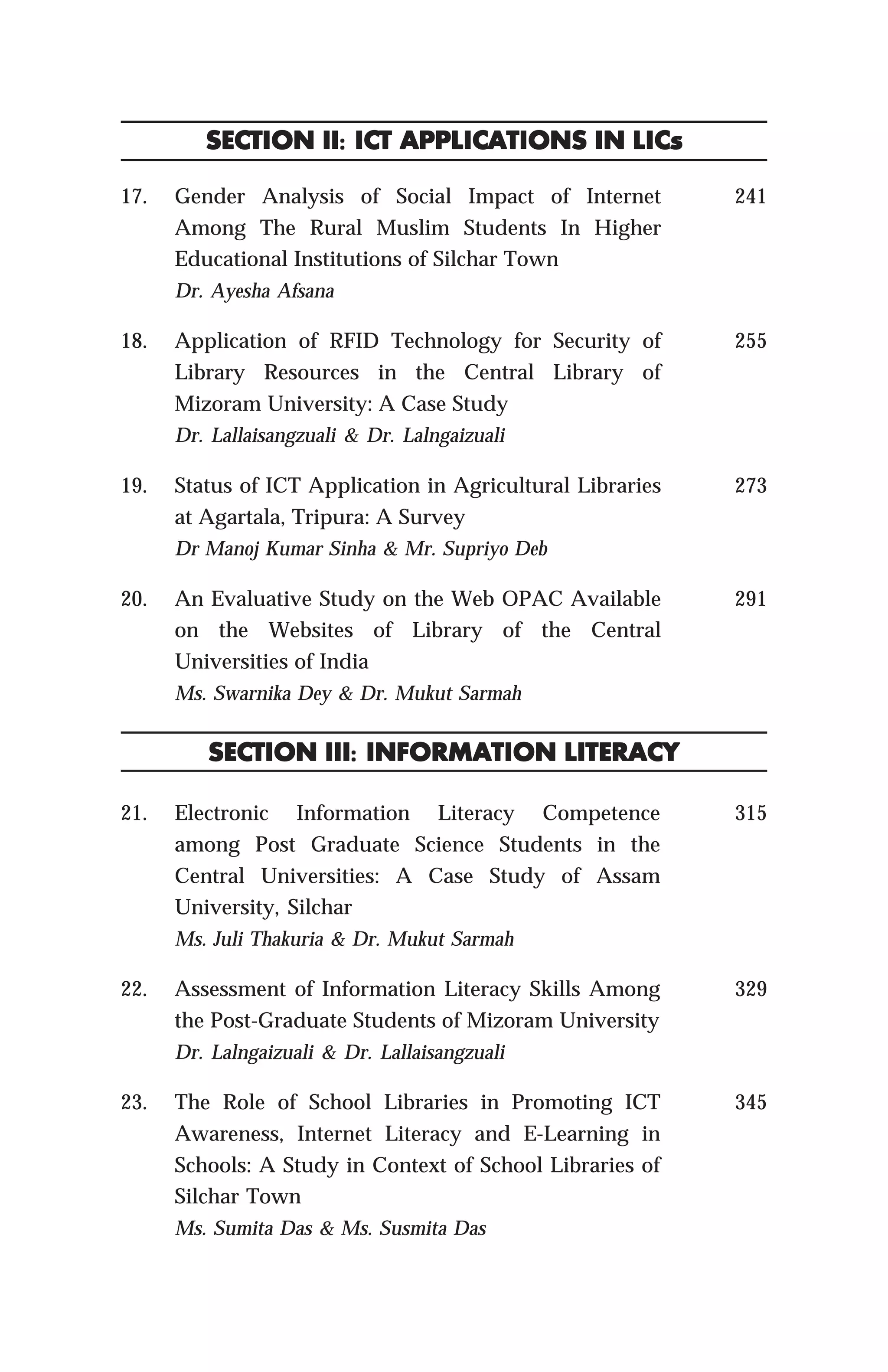 17. Gender Analysis of Social Impact of Internet
Among The Rural Muslim Students In Higher
Educational Institutions of Silchar Town
Dr. Ayesha Afsana
18. Application of RFID Technology for Security of
Library Resources in the Central Library of
Mizoram University: A Case Study
Dr. Lallaisangzuali & Dr. Lalngaizuali
19. Status of ICT Application in Agricultural Libraries
at Agartala, Tripura: A Survey
Dr Manoj Kumar Sinha & Mr. Supriyo Deb
20. An Evaluative Study on the Web OPAC Available
on the Websites of Library of the Central
Universities of India
Ms. Swarnika Dey & Dr. Mukut Sarmah
21. Electronic Information Literacy Competence
among Post Graduate Science Students in the
Central Universities: A Case Study of Assam
University, Silchar
Ms. Juli Thakuria & Dr. Mukut Sarmah
22. Assessment of Information Literacy Skills Among
the Post-Graduate Students of Mizoram University
Dr. Lalngaizuali & Dr. Lallaisangzuali
23. The Role of School Libraries in Promoting ICT
Awareness, Internet Literacy and E-Learning in
Schools: A Study in Context of School Libraries of
Silchar Town
Ms. Sumita Das & Ms. Susmita Das
241
255
273
291
SECTION II: ICT APPLICATIONS IN LICSECTION II: ICT APPLICATIONS IN LICSECTION II: ICT APPLICATIONS IN LICSECTION II: ICT APPLICATIONS IN LICSECTION II: ICT APPLICATIONS IN LICsssss
SECTION III: INFORMATION LITERACYSECTION III: INFORMATION LITERACYSECTION III: INFORMATION LITERACYSECTION III: INFORMATION LITERACYSECTION III: INFORMATION LITERACY
315
329
345
 