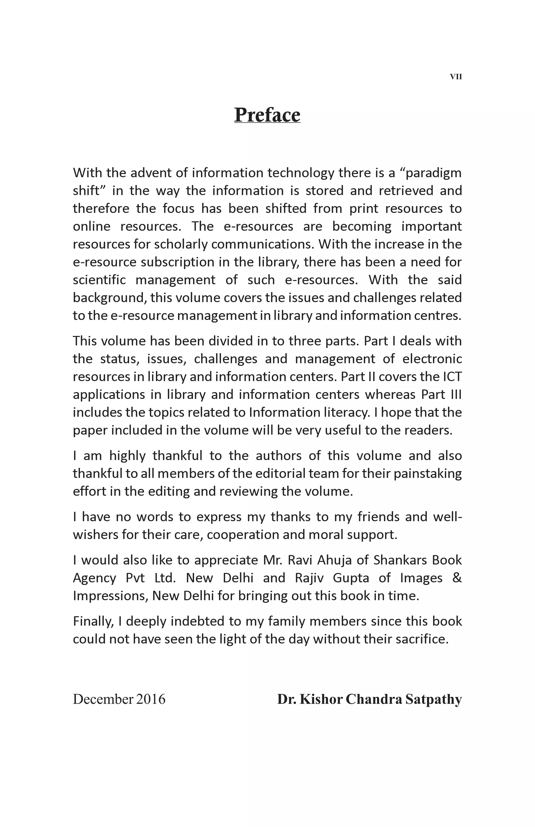 Preface
With the advent of information technology there is a “paradigm
shift” in the way the information is stored and retrieved and
therefore the focus has been shifted from print resources to
online resources. The e-resources are becoming important
resources for scholarly communications. With the increase in the
e-resource subscription in the library, there has been a need for
scientific management of such e-resources. With the said
background, this volume covers the issues and challenges related
to the e-resource management in library and information centres.
This volume has been divided in to three parts. Part I deals with
the status, issues, challenges and management of electronic
resources in library and information centers. Part II covers the ICT
applications in library and information centers whereas Part III
includes the topics related to Information literacy. I hope that the
paper included in the volume will be very useful to the readers.
I am highly thankful to the authors of this volume and also
thankful to all members of the editorial team for their painstaking
effort in the editing and reviewing the volume.
I have no words to express my thanks to my friends and well-
wishers for their care, cooperation and moral support.
I would also like to appreciate Mr. Ravi Ahuja of Shankars Book
Agency Pvt Ltd. New Delhi and Rajiv Gupta of Images &
Impressions, New Delhi for bringing out this book in time.
Finally, I deeply indebted to my family members since this book
could not have seen the light of the day without their sacrifice.
December 2016 Dr. Kishor Chandra Satpathy
VII
 