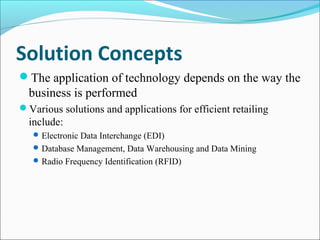 Solution Concepts
The application of technology depends on the way the
business is performed
Various solutions and applications for efficient retailing
include:
Electronic Data Interchange (EDI)
Database Management, Data Warehousing and Data Mining
Radio Frequency Identification (RFID)
 