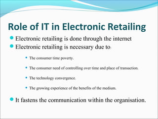 Role of IT in Electronic Retailing
Electronic retailing is done through the internet
Electronic retailing is necessary due to:
 The consumer time poverty.
 The consumer need of controlling over time and place of transaction.
 The technology convergence.
 The growing experience of the benefits of the medium.
It fastens the communication within the organisation.
 