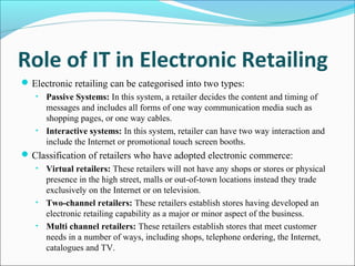 Role of IT in Electronic Retailing
Electronic retailing can be categorised into two types:
• Passive Systems: In this system, a retailer decides the content and timing of
messages and includes all forms of one way communication media such as
shopping pages, or one way cables.
• Interactive systems: In this system, retailer can have two way interaction and
include the Internet or promotional touch screen booths.
Classification of retailers who have adopted electronic commerce:
• Virtual retailers: These retailers will not have any shops or stores or physical
presence in the high street, malls or out-of-town locations instead they trade
exclusively on the Internet or on television.
• Two-channel retailers: These retailers establish stores having developed an
electronic retailing capability as a major or minor aspect of the business.
• Multi channel retailers: These retailers establish stores that meet customer
needs in a number of ways, including shops, telephone ordering, the Internet,
catalogues and TV.
 