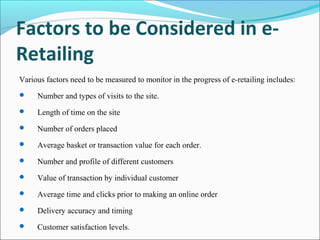 Factors to be Considered in e-
Retailing
Various factors need to be measured to monitor in the progress of e-retailing includes:
 Number and types of visits to the site.
 Length of time on the site
 Number of orders placed
 Average basket or transaction value for each order.
 Number and profile of different customers
 Value of transaction by individual customer
 Average time and clicks prior to making an online order
 Delivery accuracy and timing
 Customer satisfaction levels.
 