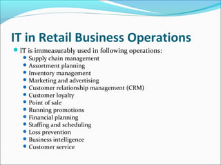 IT in Retail Business Operations
IT is immeasurably used in following operations:
Supply chain management
Assortment planning
Inventory management
Marketing and advertising
Customer relationship management (CRM)
Customer loyalty
Point of sale
Running promotions
Financial planning
Staffing and scheduling
Loss prevention
Business intelligence
Customer service
 