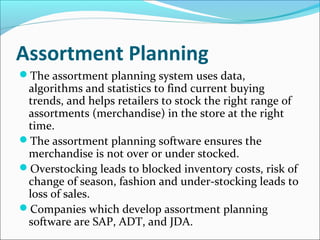 Assortment Planning
The assortment planning system uses data,
algorithms and statistics to find current buying
trends, and helps retailers to stock the right range of
assortments (merchandise) in the store at the right
time.
The assortment planning software ensures the
merchandise is not over or under stocked.
Overstocking leads to blocked inventory costs, risk of
change of season, fashion and under-stocking leads to
loss of sales.
Companies which develop assortment planning
software are SAP, ADT, and JDA.
 