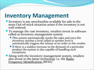 Inventory Management
Inventory is any merchandise available for sale in the
store.Out-of-stock situation arises if the inventory is not
well ordered.
To manage the vast inventory, retailers invest in software
called as inventory management system.
This system automatically tracks the sales and once the
inventory reaches a level called as reorder level it
automatically triggers the release of an order to the vendor.
If there is a sudden increase in the demand of a particular
product the system is also capable of handling such
exceptions.
Along with the inventory management system, retailers
also invest in the latest technology i.e. the Radio
Frequency Identification (RFID).
 