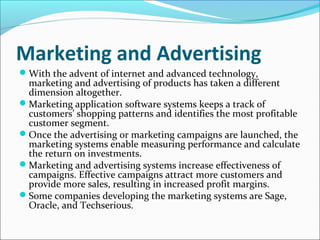 Marketing and Advertising
With the advent of internet and advanced technology,
marketing and advertising of products has taken a different
dimension altogether.
Marketing application software systems keeps a track of
customers’ shopping patterns and identifies the most profitable
customer segment.
Once the advertising or marketing campaigns are launched, the
marketing systems enable measuring performance and calculate
the return on investments.
Marketing and advertising systems increase effectiveness of
campaigns. Effective campaigns attract more customers and
provide more sales, resulting in increased profit margins.
Some companies developing the marketing systems are Sage,
Oracle, and Techserious.
 