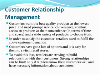 Customer Relationship
Management
Customers want the best quality products at the lowest
price and need prompt service, convenience, comfort,
access to products at their convenience (in terms of time
and space) and a wide variety of products to choose from.
In order to satisfy the customer, retailers need to fulfill the
above customer demands.
Customers have got a lots of options and it is easy for
them to switch retail stores.
To avoid this loss, retailers are striving to build
relationships with their customers. Strong relationships
can be built only if retailers know their customers well and
have necessary information about customers.
 