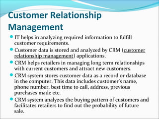 Customer Relationship
Management
IT helps in analyzing required information to fulfill
customer requirements.
Customer data is stored and analyzed by CRM (customer
relationship management) applications.
CRM helps retailers in managing long term relationships
with current customers and attract new customers.
CRM system stores customer data as a record or database
in the computer. This data includes customer’s name,
phone number, best time to call, address, previous
purchases made etc.
CRM system analyzes the buying pattern of customers and
facilitates retailers to find out the probability of future
sale.
 