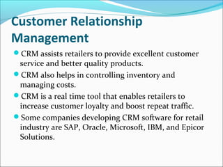Customer Relationship
Management
CRM assists retailers to provide excellent customer
service and better quality products.
CRM also helps in controlling inventory and
managing costs.
CRM is a real time tool that enables retailers to
increase customer loyalty and boost repeat traffic.
Some companies developing CRM software for retail
industry are SAP, Oracle, Microsoft, IBM, and Epicor
Solutions.
 