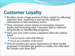 Customer Loyalty
Retailers invest a huge portion of their capital in collecting
customer data, analyzing it and use the analyzed
information to take necessary action.
Here, necessary action relates to increasing customer
loyalty and increasing sales. Customer data is collected
using loyalty or membership programs.
Have you ever come across a situation when the cashier
asked
 You for loyalty card while billing?
 If you are a member of the store?
Why do retailers give great importance to these loyalty
programs? Customers get points or credits, but what does
the retailer earn from this?
 