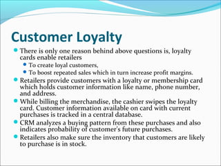 Customer Loyalty
There is only one reason behind above questions is, loyalty
cards enable retailers
To create loyal customers,
To boost repeated sales which in turn increase profit margins.
Retailers provide customers with a loyalty or membership card
which holds customer information like name, phone number,
and address.
While billing the merchandise, the cashier swipes the loyalty
card. Customer information available on card with current
purchases is tracked in a central database.
CRM analyzes a buying pattern from these purchases and also
indicates probability of customer’s future purchases.
Retailers also make sure the inventory that customers are likely
to purchase is in stock.
 