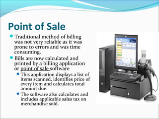 Point of Sale
Traditional method of billing
was not very reliable as it was
prone to errors and was time
consuming.
Bills are now calculated and
printed by a billing application
or point of sale software
This application displays a list of
items scanned, identifies price of
every item and calculates total
amount due.
The software also calculates and
includes applicable sales tax on
merchandise sold.
 
