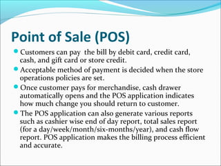 Point of Sale (POS)
Customers can pay the bill by debit card, credit card,
cash, and gift card or store credit.
Acceptable method of payment is decided when the store
operations policies are set.
Once customer pays for merchandise, cash drawer
automatically opens and the POS application indicates
how much change you should return to customer.
The POS application can also generate various reports
such as cashier wise end of day report, total sales report
(for a day/week/month/six-months/year), and cash flow
report. POS application makes the billing process efficient
and accurate.
 