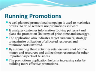 Running Promotions
A well planned promotional campaign is used to maximize
profits. To do so retailers use promotions software.
It analyzes customer information (buying patterns) and
plans the promotion (in terms of price, time and strategy).
The application also indicates target customers, strategy
to maximize utilization of allocated resources and
minimize costs involved.
By automating these activities retailers save a lot of time,
money and resources and utilize these resources for other
important aspects of business.
The promotions application helps in increasing sales by
building more effective promotions.
 