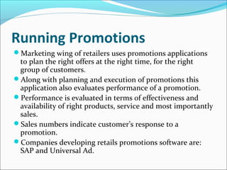 Running Promotions
Marketing wing of retailers uses promotions applications
to plan the right offers at the right time, for the right
group of customers.
Along with planning and execution of promotions this
application also evaluates performance of a promotion.
Performance is evaluated in terms of effectiveness and
availability of right products, service and most importantly
sales.
Sales numbers indicate customer’s response to a
promotion.
Companies developing retails promotions software are:
SAP and Universal Ad.
 