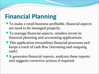 Financial Planning
To make a retail business profitable, financial aspects
are need to be managed properly.
To manage financial aspects, retailers invest in
financial planning and accounting applications.
This application streamlines financial processes and
keeps a track of cash flow (incoming and outgoing
cash).
It generates financial reports, analyzes these reports
and suggests corrective actions if required.
 